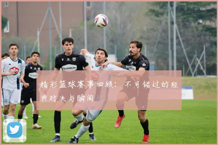 精彩篮球赛事回顾：不可错过的经典对决与瞬间