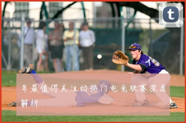 年最值得关注的热门电竞联赛深度解析