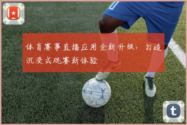 体育赛事直播应用全新升级,打造沉浸式观赛新体验