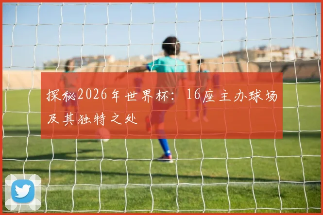 探秘2026年世界杯:16座主办球场及其独特之处