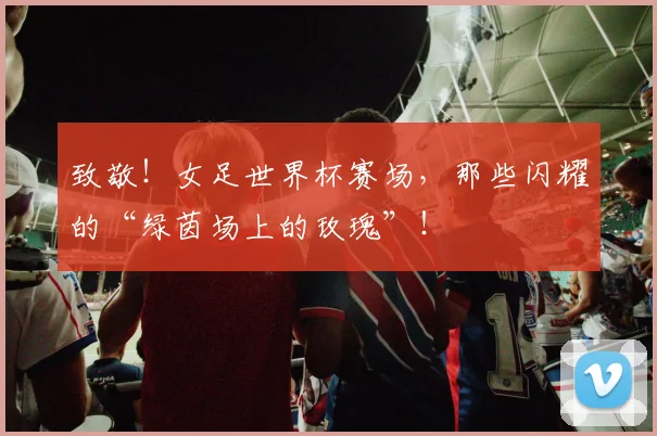 致敬！女足世界杯赛场，那些闪耀的“绿茵场上的玫瑰”！