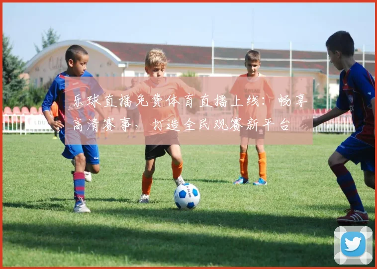 乐球直播免费体育直播上线:畅享高清赛事,打造全民观赛新平台