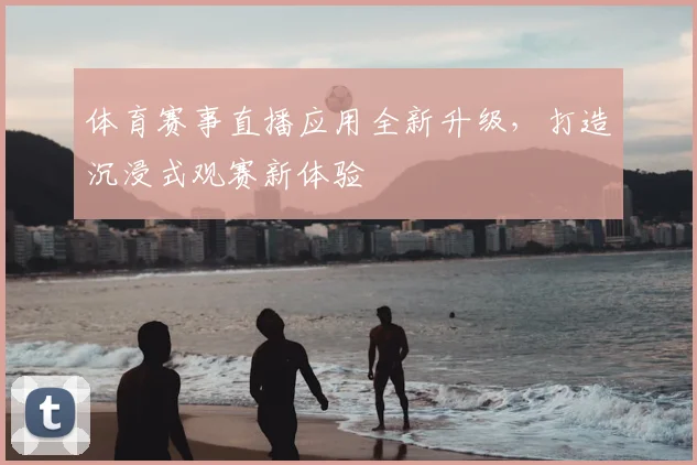 体育赛事直播应用全新升级，打造沉浸式观赛新体验